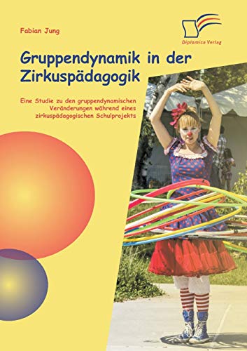 Gruppendynamik in der Zirkuspädagogik: Eine Studie zu den gruppendynamischen Veränderungen während eines zirkuspädagogischen Schulprojekts von Diplomica Verlag